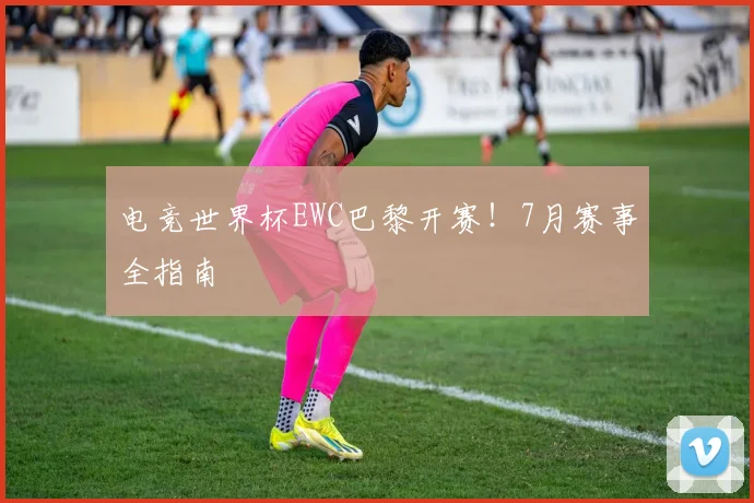 电竞世界杯EWC巴黎开赛！7月赛事全指南