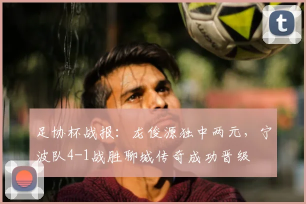 足协杯战报:龙俊源独中两元,宁波队4-1战胜聊城传奇成功晋级