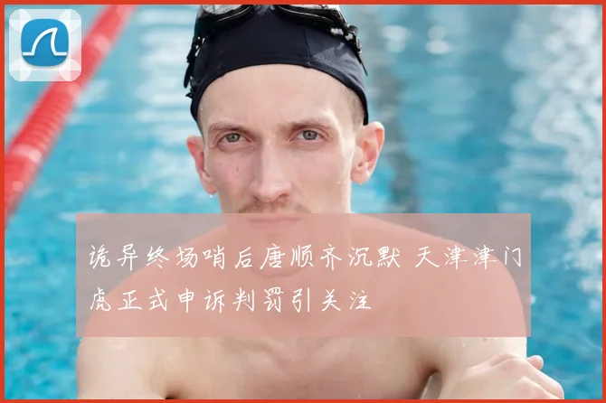 诡异终场哨后唐顺齐沉默 天津津门虎正式申诉判罚引关注