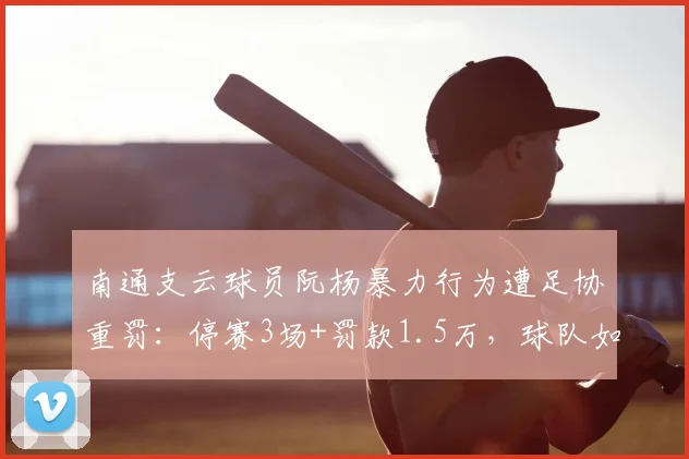 南通支云球员阮杨暴力行为遭足协重罚：停赛3场+罚款1.5万，球队如何应对？