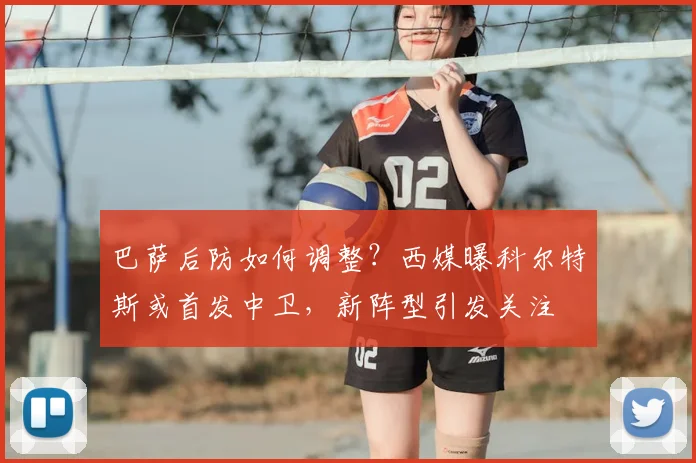 巴萨后防如何调整？西媒曝科尔特斯或首发中卫，新阵型引发关注