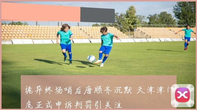 诡异终场哨后唐顺齐沉默 天津津门虎正式申诉判罚引关注
