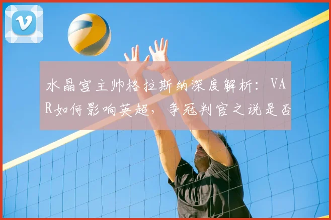 水晶宫主帅格拉斯纳深度解析：VAR如何影响英超，争冠判官之说是否被过度解读？