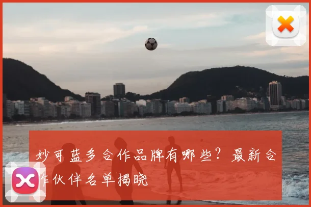 妙可蓝多合作品牌有哪些?最新合作伙伴名单揭晓