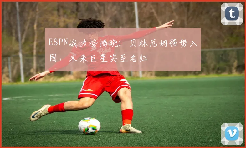 ESPN战力榜揭晓：贝林厄姆强势入围，未来巨星实至名归